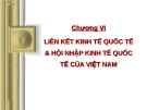 Bài giảng Kinh tế quốc tế - Chương 6: Liên kết kinh tế quốc tế và hội nhập kinh tế quốc tế của Việt Nam